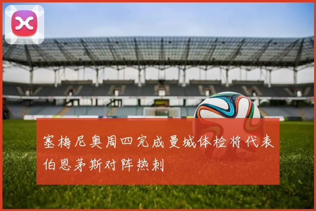 塞梅尼奥周四完成曼城体检将代表伯恩茅斯对阵热刺