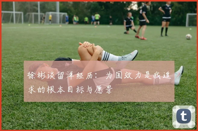徐彬谈留洋经历：为国效力是我追求的根本目标与愿景