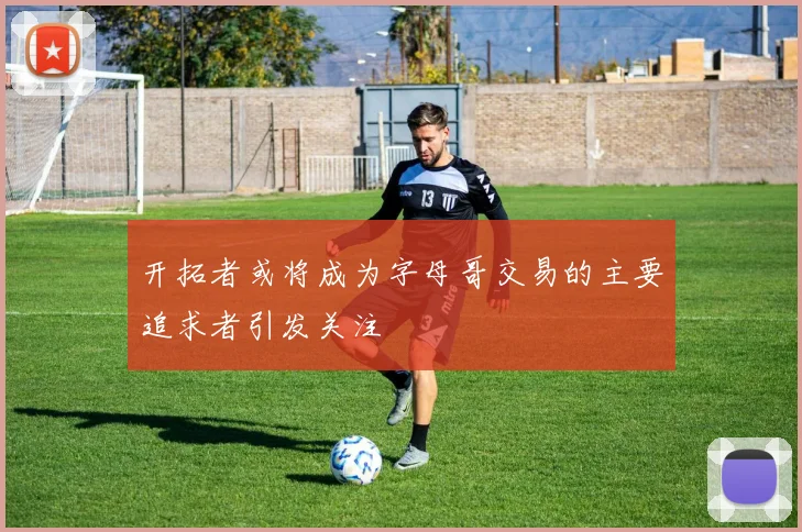 开拓者或将成为字母哥交易的主要追求者引发关注