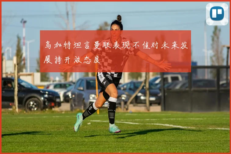 乌加特坦言曼联表现不佳对未来发展持开放态度
