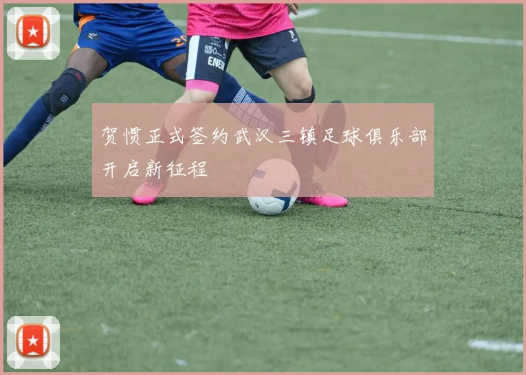 贺惯正式签约武汉三镇足球俱乐部开启新征程