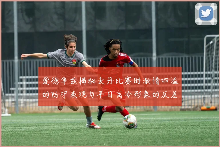 爱德华兹揭秘麦丹比赛时激情四溢的防守表现与平日高冷形象的反差