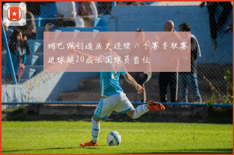 姆巴佩创造历史连续六个赛季联赛进球超20成法国球员首位