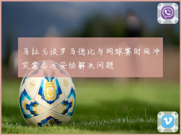 马拉戈谈罗马德比与网球赛时间冲突需各方妥协解决问题