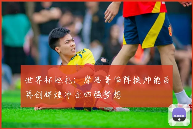 世界杯巡礼：摩洛哥临阵换帅能否再创辉煌冲击四强梦想