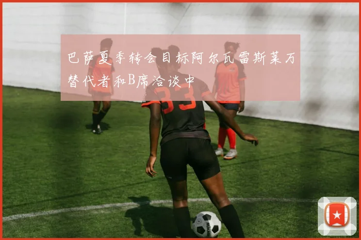 巴萨夏季转会目标阿尔瓦雷斯莱万替代者和B席洽谈中