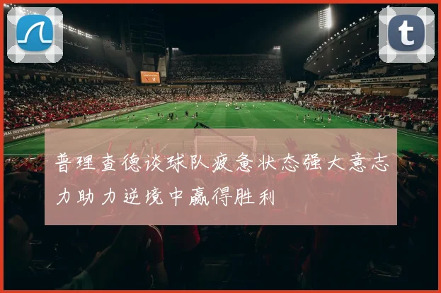 普理查德谈球队疲惫状态强大意志力助力逆境中赢得胜利