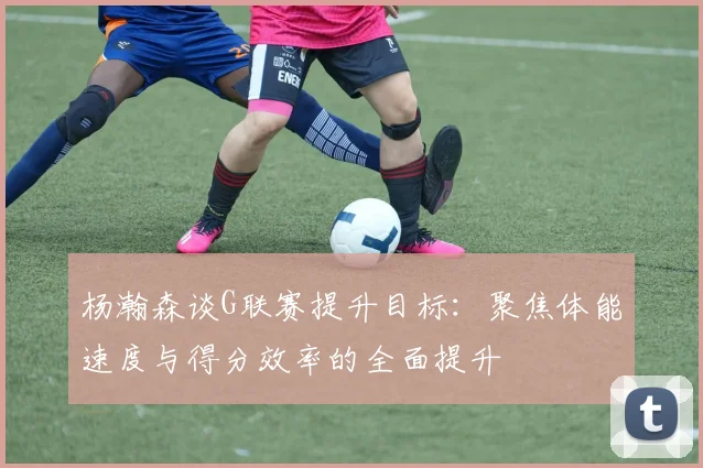 杨瀚森谈G联赛提升目标：聚焦体能速度与得分效率的全面提升